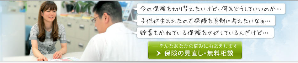 「今の保険を切り替えたいけど、何をどうしていいのか…」「子供が生まれたので保険を真剣に考えたい」「貯蓄もかねている保険を探しているんだけど」